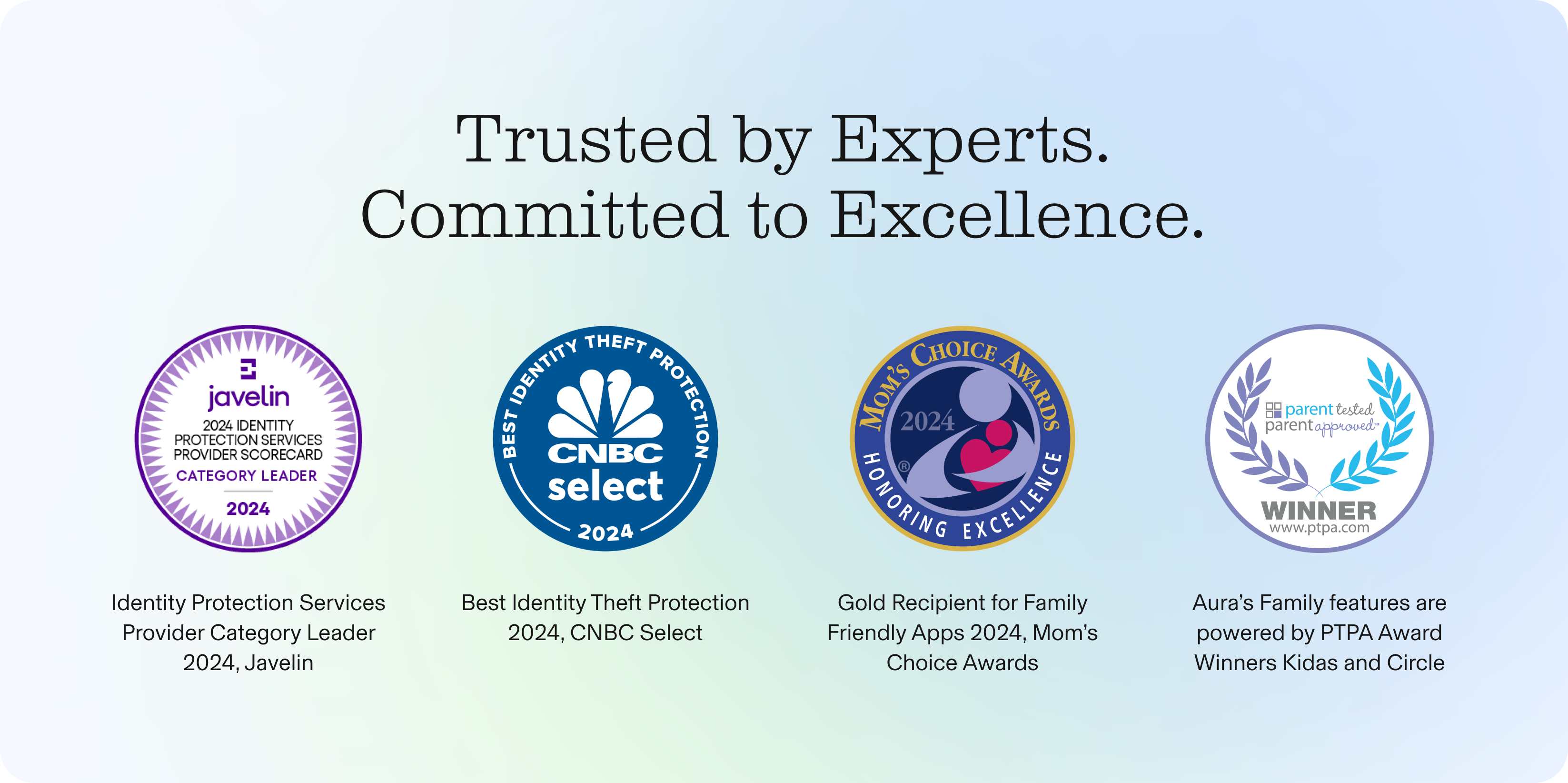 Trusted By Experts! Identity Protection Services Provider Category Leader 2024, Javelin | Best Identity Theft Protection 2024, CNBC Select | Gold Recipient for Family Friendly Apps 2024, Mom’s Choice Awards | Aura’s Family features are powered by PTPA Awa