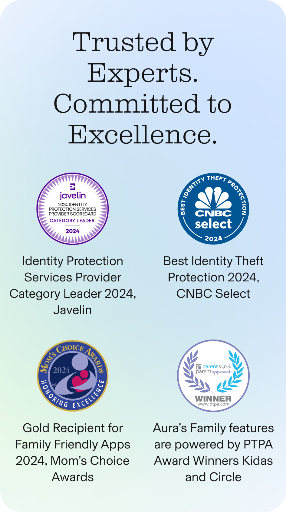 Trusted By Experts! Identity Protection Services Provider Category Leader 2024, Javelin | Best Identity Theft Protection 2024, CNBC Select | Gold Recipient for Family Friendly Apps 2024, Mom’s Choice Awards | Aura’s Family features are powered by PTPA Awa