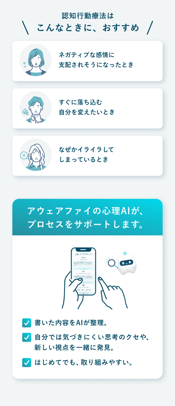 認知行動療法はこんな時におすすめ。ネガティブな感情に支配されそうになった時、すぐに落ち込む自分を変えたい時、なぜかイライラしてしまっている時。アウェアファイの心理AIがプロセスをサポート：書いた内容をAIが整理、自分では気づきにくい思考のクセや新しい視点を一緒に発見、はじめてでも取り組みやすい。