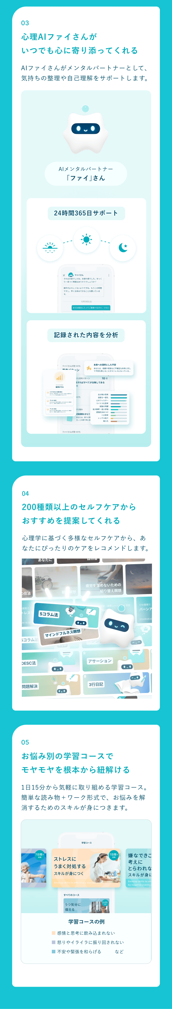 03 心理AIファイさんがいつでも心に寄り添ってくれる（24時間365日のサポート、記録された内容の分析）。04 200種類以上のセルフケアからおすすめを提案してくれる。05 お悩み別の学習コースでモヤモヤを根本から紐解く（1日15分から取り組める読み物＋ワーク形式）。
