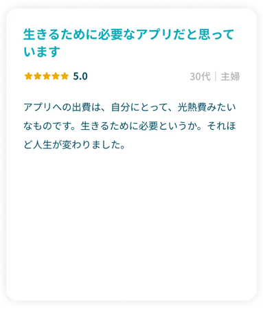 「生きるために必要なアプリだと思っています」星5.0 30代主婦 アプリへの出費は、自分にとって、光熱費みたいなものです。生きるために必要というか。それほど人生が変わりました。