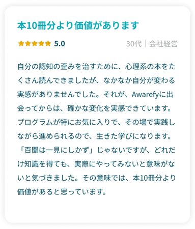 「本10冊分より価値があります」星5.0 30代会社経営 自分の認知の歪みを治すために、心理系の本をたくさん読んできましたが、なかなか自分が変わる実感がありませんでした。それが、Awarefyに出会ってからは、確かな変化を実感できています。プログラムが特にお気に入りで、その場で実践しながら進められるので、生きた学びになります。「百聞は一見にしかず」じゃないですが、どれだけ知識を得ても、実際にやってみないと意味がないと気づきました。その意味では、本10冊分より価値があると思っています。