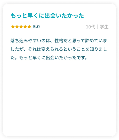 「もっと早くに出会いたかった」星5.0 10代学生 落ち込みやすいのは、性格だと思って諦めていましたが、それは変えられるということを知りました。もっと早くに出会いたかったです。