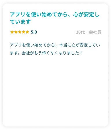 「アプリを使い始めてから、心が安定しています。」星5.0 30代会社員 アプリを使い始めてから、本当に心が安定しています。会社がもう怖くなくなりました！