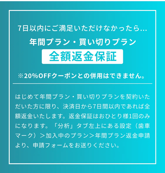 7日以内にご満足いただけなかったら、年間プラン・買い切りプラン全額返金保証。※20%OFFクーポンとの併用はできません。はじめて年間プラン・買い切りプランを契約いただいた方に限り、結成日から7日間以内であれば全額返金いたします。返金保証はおひとり様一回のみになります。「分析」タブ左上にある設定（歯車マーク）＞加入中のプラン＞年間プラン返金申請より、申請フォームをお送りください。