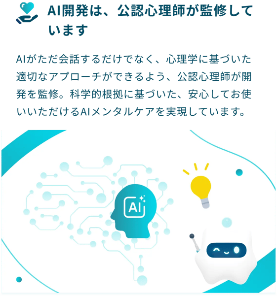 AI開発は、公認心理師が監修しています：AIがただ会話するだけでなく、心理学に基づいた適切なアプローチができるよう、公認心理師が開発を監修。科学的根拠に基づいた、安心してお使いいただけるAIメンタルケアを実現しています。