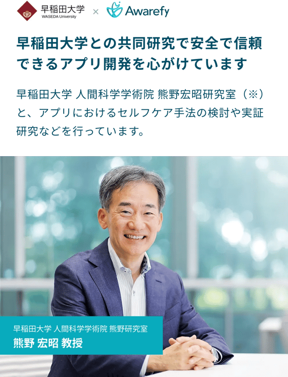 早稲田大学との共同研究で安全で信頼できるアプリ開発を心がけています：早稲田大学人間科学学術院熊野宏昭研究室と、アプリにおけるセルフケア手法の検討や実証研究などを行っています。