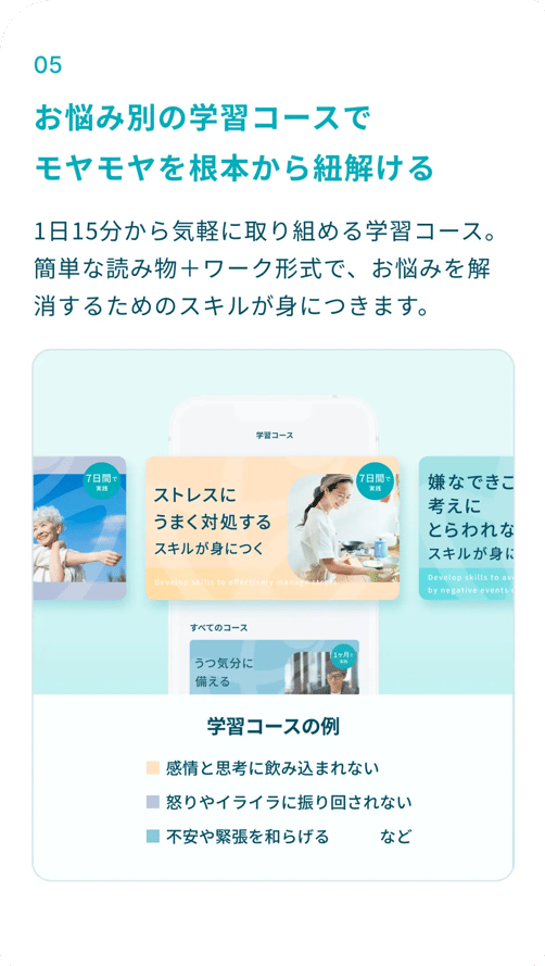⑤お悩み別の学習コースで、モヤモヤを根本から紐解ける：1日15分から気軽に取り組める学習コース。簡単な読み物＋ワーク形式で、お悩みを解消するためのスキルが身につきます。学習コース例：感情と思考に飲み込まれない、怒りやイライラに振り回されない、不安や緊張を和らげる、ストレスにうまく対処する、など