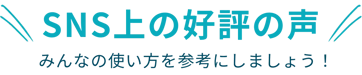 SNS上の好評の声（みんなの使い方を参考にしましょう！）