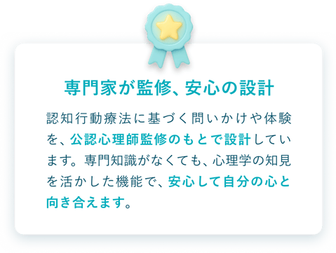 専門家が監修、安心の設計。認知行動療法に基づく問いかけや体験を、公認心理師の監修のもとで設計しています。専門知識がなくても安心して自分の心と向き合えます。