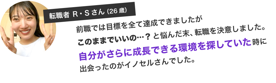 前職では目標を全て達成できましたがこのままでいいの…？と悩んだ末、転職を決意しました。自分がさらに成長できる環境を探していた時に出会ったのがイノセルさんでした。