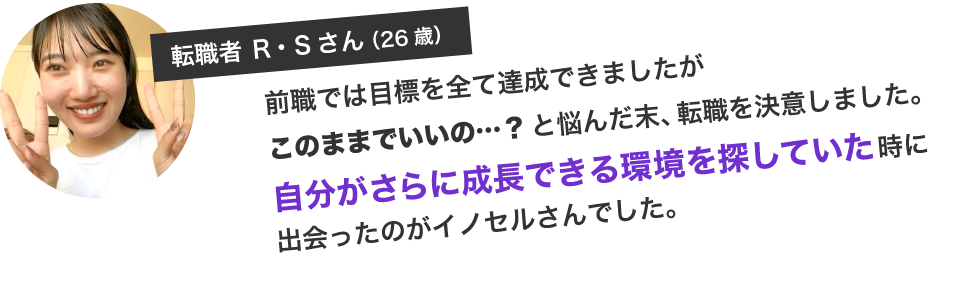前職では目標を全て達成できましたがこのままでいいの…？と悩んだ末、転職を決意しました。自分がさらに成長できる環境を探していた時に出会ったのがイノセルさんでした。