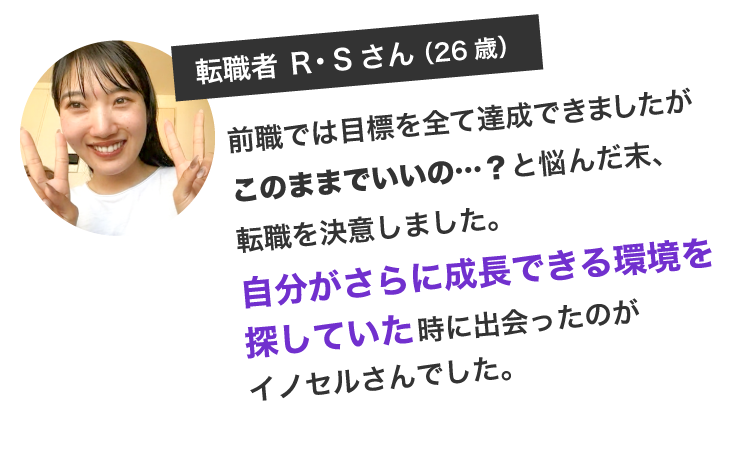 前職では目標を全て達成できましたがこのままでいいの…？と悩んだ末、転職を決意しました。自分がさらに成長できる環境を探していた時に出会ったのがイノセルさんでした。