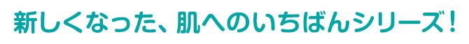 新しくなった、肌へのいちばんシリーズ！