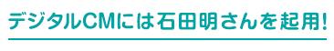 デジタルCMには石田明さんを起用！