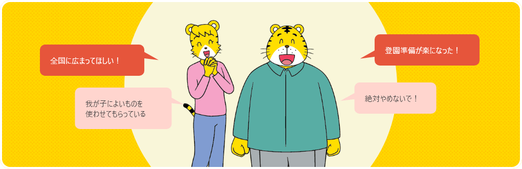 「全国に広まってほしい！」「我が子によいものを使わせてもらっている」「絶対やめないで！」「登園準備が楽になった！」
