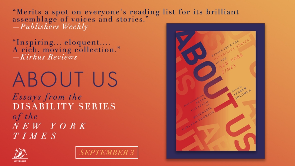 The cover of the book titled “About Us: Essays from the Disability Series of the New York Times.” Beside it are two quotations of critical acclaim: “Merits a spot on everyone’s reading list for its brilliant assemblage of voices and stories,” writes the magazine Publishers Weekly. “Inspiring… eloquent…. A rich, moving collection,” proclaims the magazine Kirkus Reviews. 