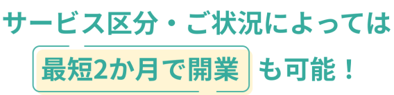 サービス区分・ご状況によっては最短2ヶ月で開業も可能！