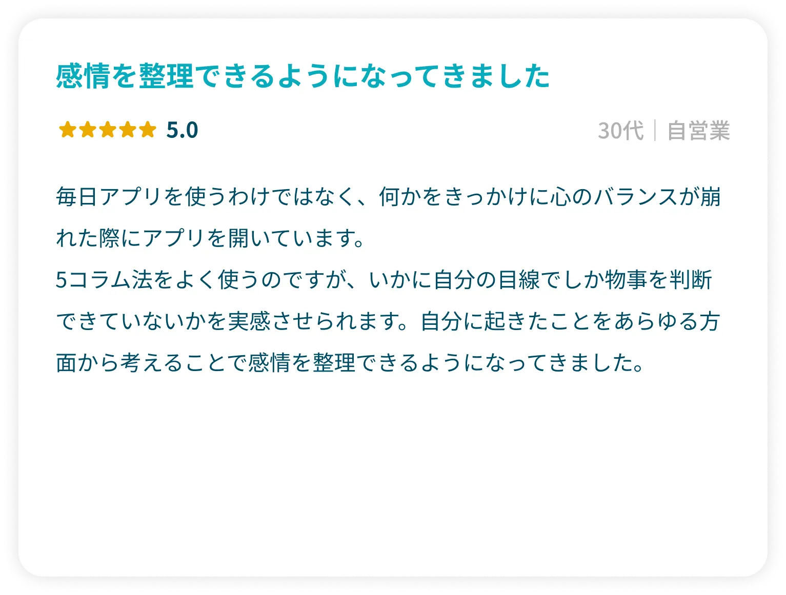 「感情を整理できるようになってきました」星5.0 30代自営業 毎日アプリを使うわけではなく、何かをきっかけに心のバランスが崩れた際にアプリを開いています。 5コラム法をよく使うのですが、いかに自分の目線でしか物事を判断できていないかを実感させられます。自分に起きたことをあらゆる方面から考えることで感情を整理できるようになってきました。