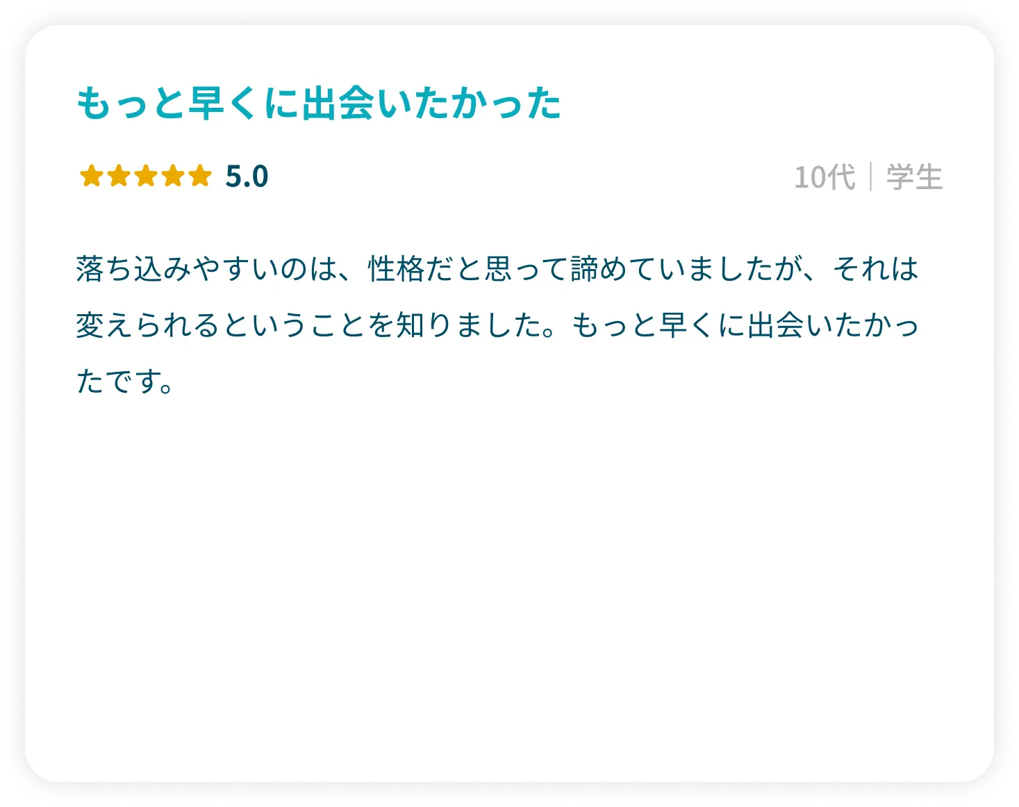 「もっと早くに出会いたかった」星5.0 10代学生 落ち込みやすいのは、性格だと思って諦めていましたが、それは変えられるということを知りました。もっと早くに出会いたかったです。