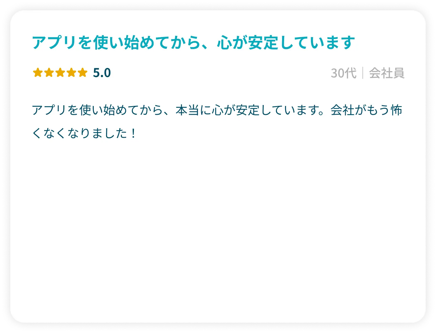 「アプリを使い始めてから、心が安定しています。」星5.0 30代会社員 アプリを使い始めてから、本当に心が安定しています。会社がもう怖くなくなりました！
