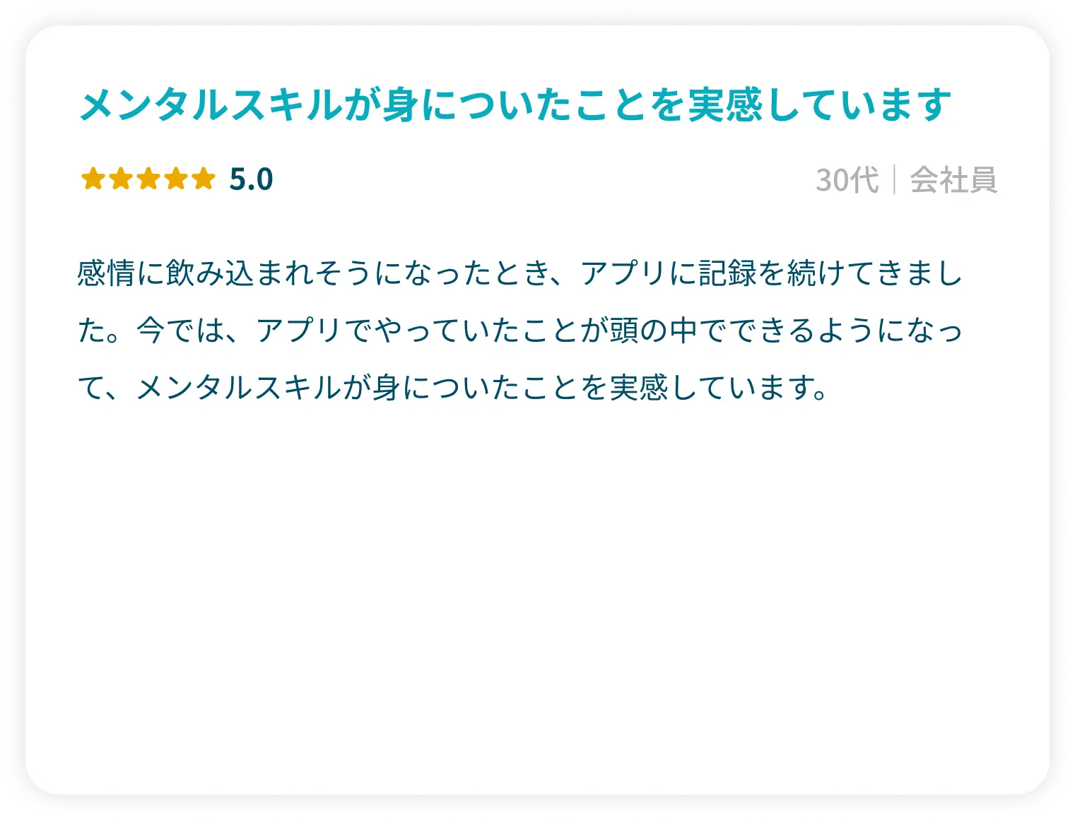 「メンタルスキルが身についたことを実感しています」星5.0 30代会社員 感情に飲み込まれそうになったとき、アプリに記録を続けてきました。今では、アプリでやっていたことが頭の中でできるようになって、メンタルスキルが身についたことを実感しています。