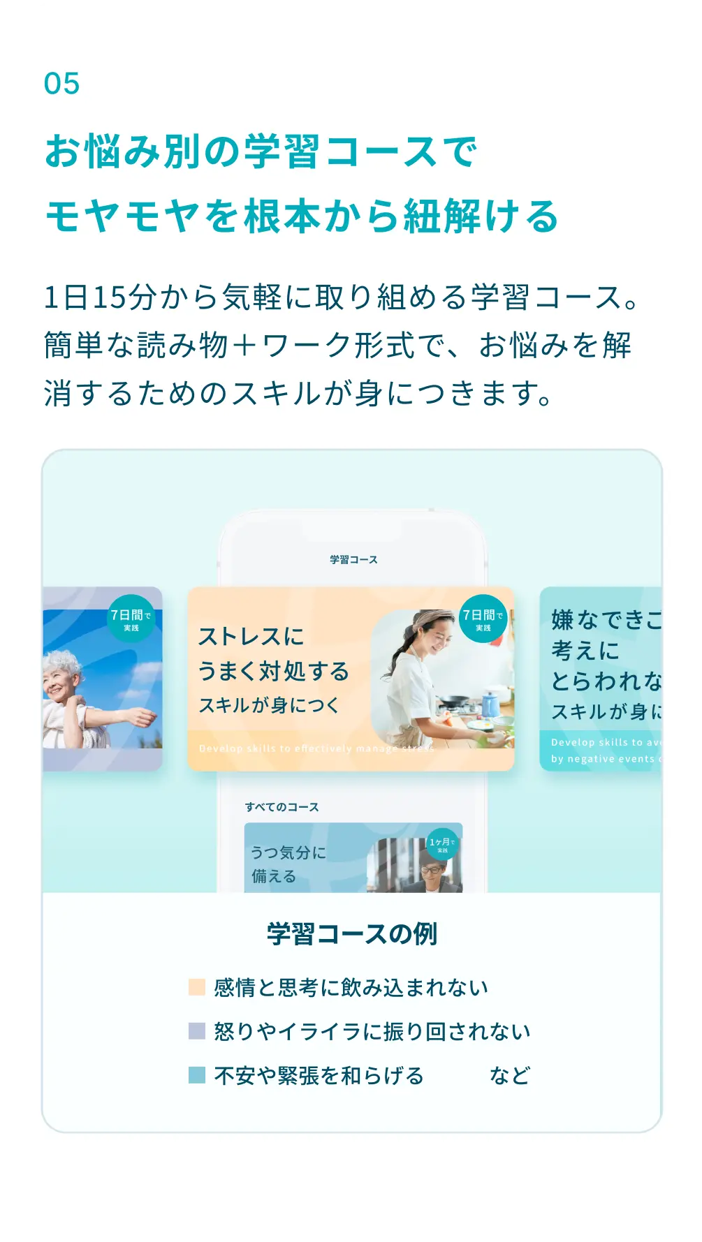 ⑤お悩み別の学習コースで、モヤモヤを根本から紐解ける：1日15分から気軽に取り組める学習コース。簡単な読み物＋ワーク形式で、お悩みを解消するためのスキルが身につきます。学習コース例：感情と思考に飲み込まれない、怒りやイライラに振り回されない、不安や緊張を和らげる、ストレスにうまく対処する、など