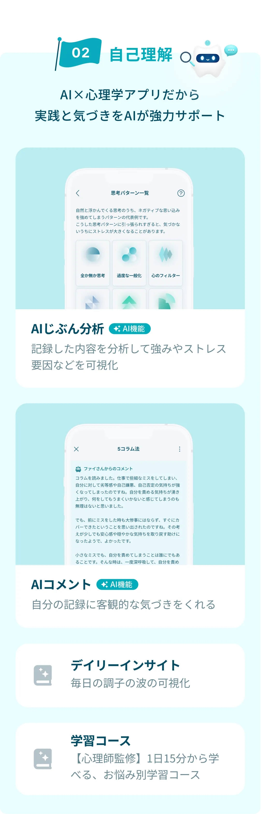 自己理解が進むアプリ機能の紹介。AI×心理学アプリだから実践と気づきをAIが強力サポート。AIじぶん分析：記録した内容を分析して強みやストレス要因などを可視化。AIコメント：自分の記録に客観的な気づきをくれる。デイリーインサイト：毎日の調子の波の可視化。学習コース：【心理師監修】1日15分から学べる、お悩み別の学習コース