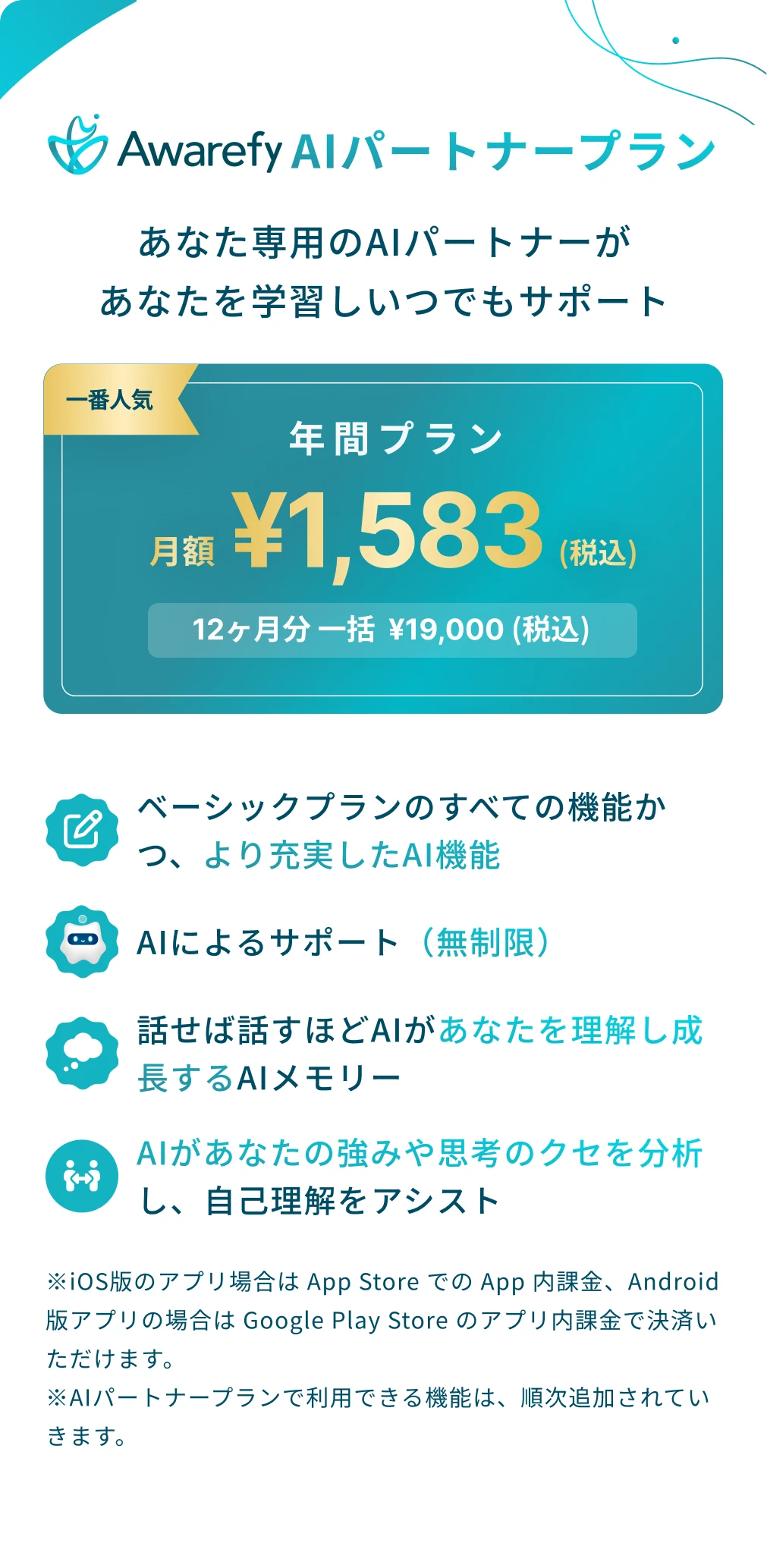 アウェアファイAIパートナープラン：あなた専用のAIパートナーがあなたを学習しいつでもサポート。年間プラン月額1583円（税込）。12ヶ月分一括19000円（税込）。ベーシックプランのすべての機能かつ、より充実したAI機能。AIによる無制限のサポート。話せば話すほどAIがあなたを理解し成長するAIメモリー。AIがあなたの強みや思考のくせを分析し、自己理解をアシスト。