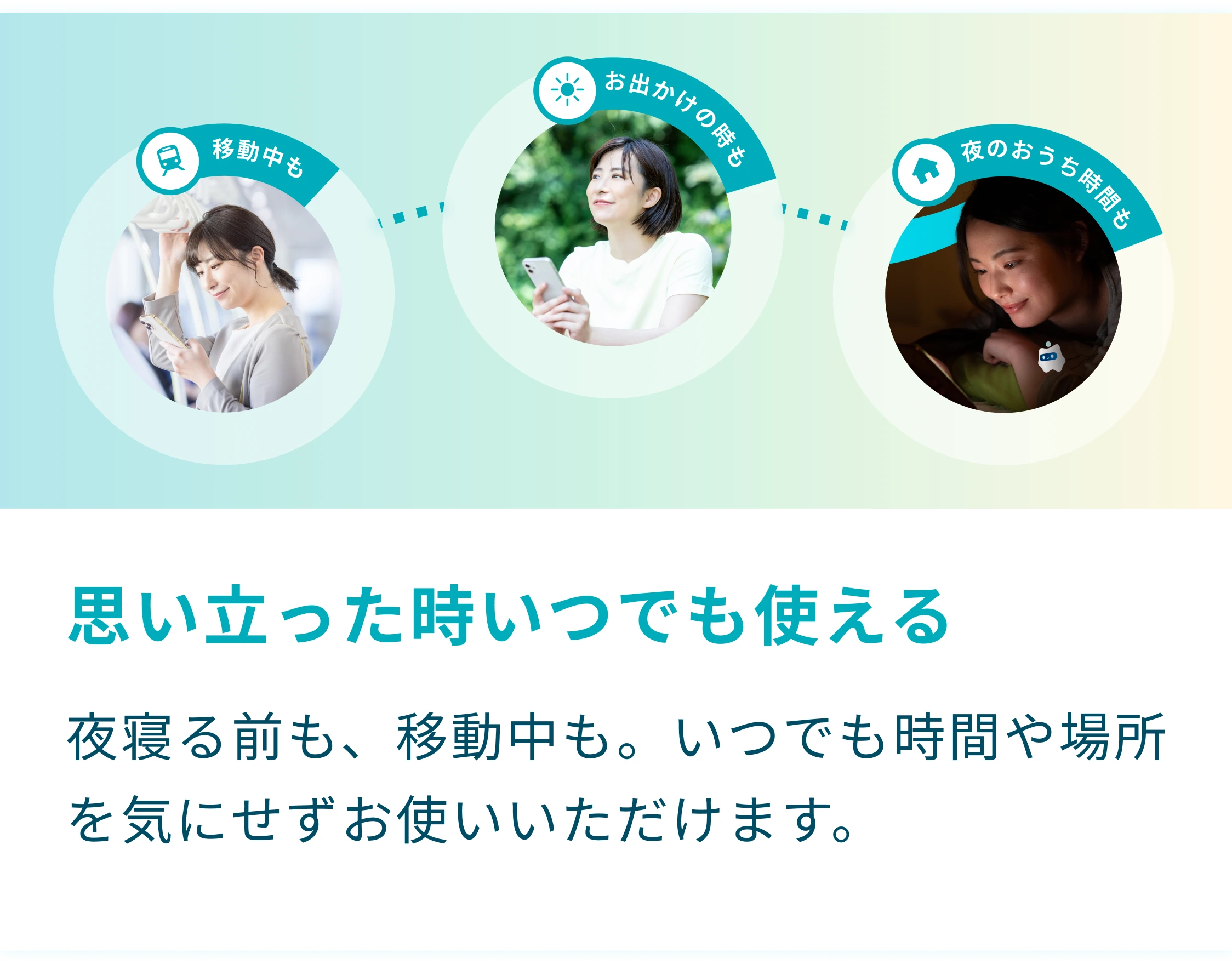 思い立った時にいつでも使える。夜寝る前も、移動中も。いつでも時間や場所を気にせずお使いいただけます。