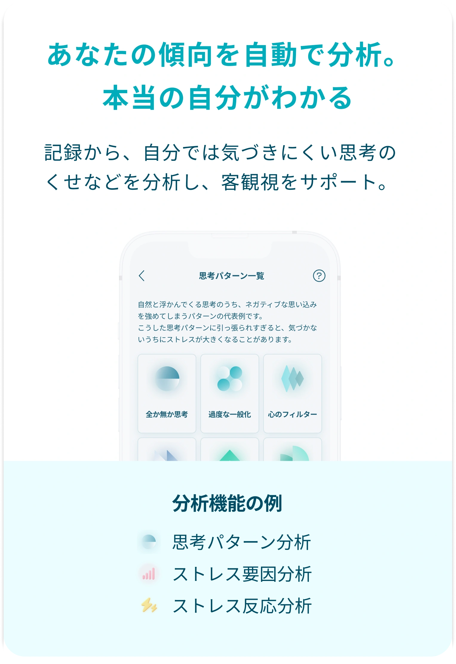 あなたの傾向を自動で分析。本当の自分がわかる。記録から、自分では気づきにくい思考のくせなどを分析し、客観視をサポート。分析には、思考パターン分析やストレス要因分析、ストレス反応分析などがあります。