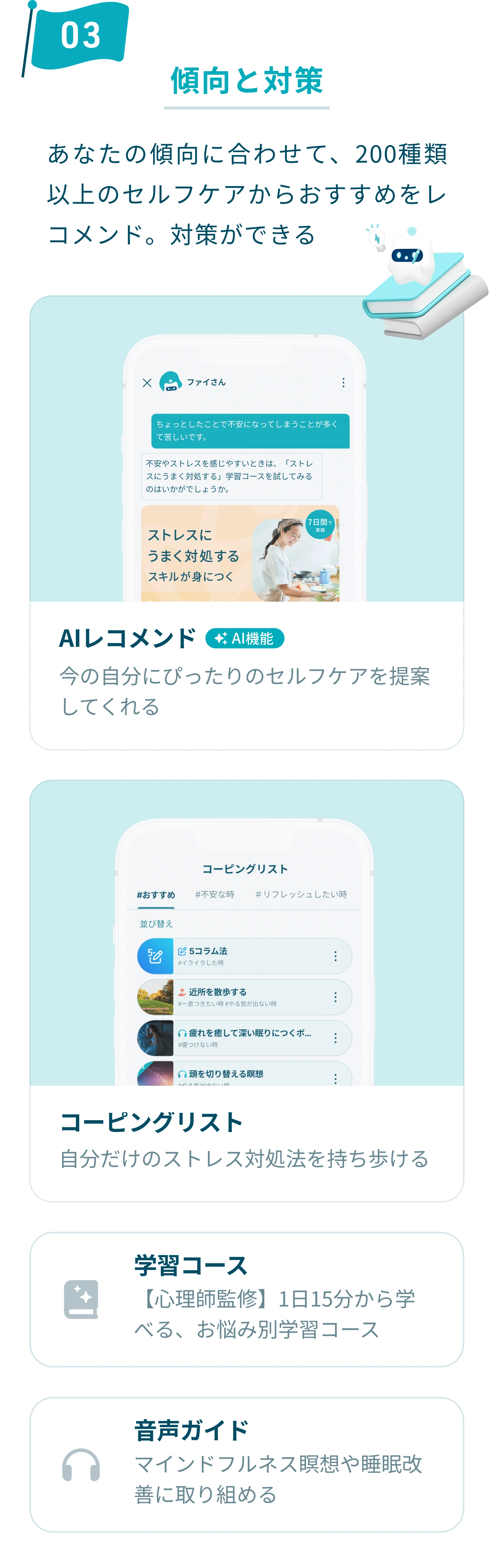 3. 傾向と対策：あなたの傾向に合わせて、200種類以上のセルフケアからおすすめをレコメンド。対策ができます。今の自分にぴったりのセルフケアを提案してくれるAIレコメンドや、自分だけのストレス対処法を持ち歩けるコーピングリスト、心理師監修で1日15分から学べるお悩み別の学習コースや、マインドフルネス瞑想や睡眠改善に取り組める音声ガイドなどの機能があります。