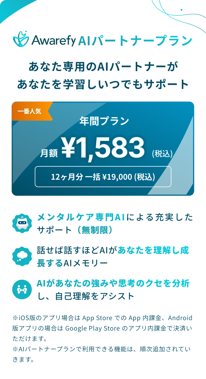 アウェアファイAIパートナープラン：あなた専用のAIパートナーがあなたを学習しいつでもサポート。年間プラン月額1583円（税込）。12ヶ月分一括19000円（税込）。ベーシックプランのすべての機能かつ、より充実したAI機能。AIによる無制限のサポート。話せば話すほどAIがあなたを理解し成長するAIメモリー。AIがあなたの強みや思考のくせを分析し、自己理解をアシスト。